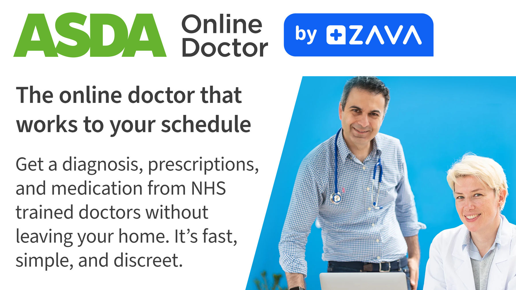 Asda Online Doctor by ZAVA. The online doctor that works to your schedule. Get a diagnosis, prescriptions, and medication from NHS trained doctors without leaving your home. It's fast, simple and discreet.