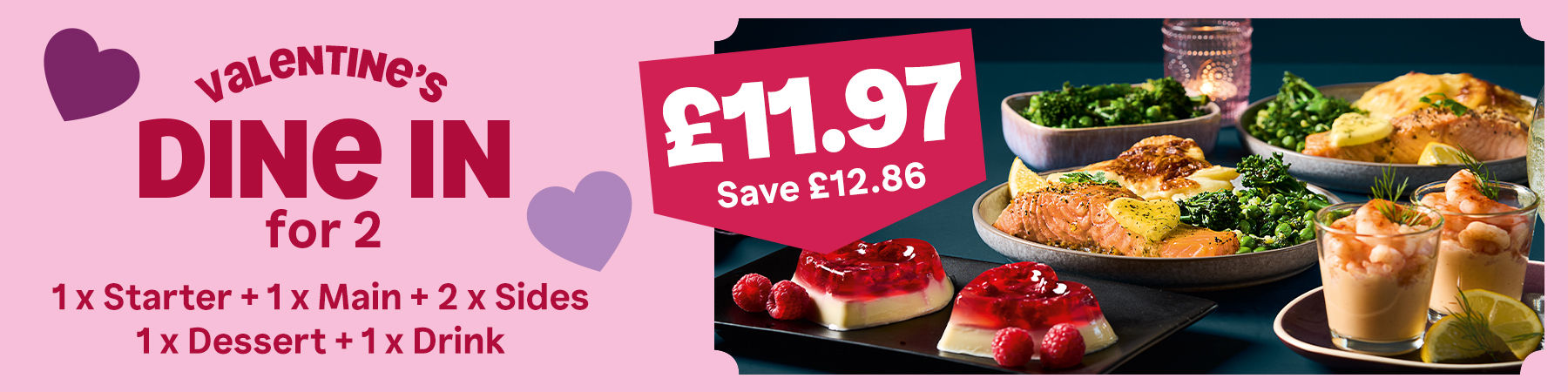 Valentine's Dine In for 2. 1 x Starter + 1 x Main + 2 x Sides + 1 x Dessert + 1 x Drink. £11.97. Save £12.86.