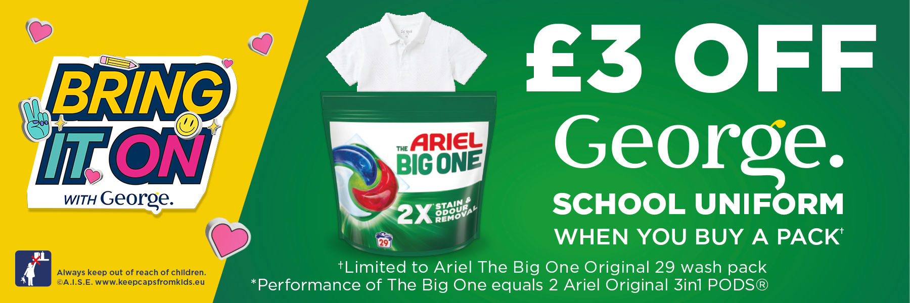 Bring it on with George. £3 off George school uniform when you buy a pack. Limited to Ariel The Big One Original 29 wash pack and Performance of The Big One equals 2 Ariel Original 3in1 PODS®.